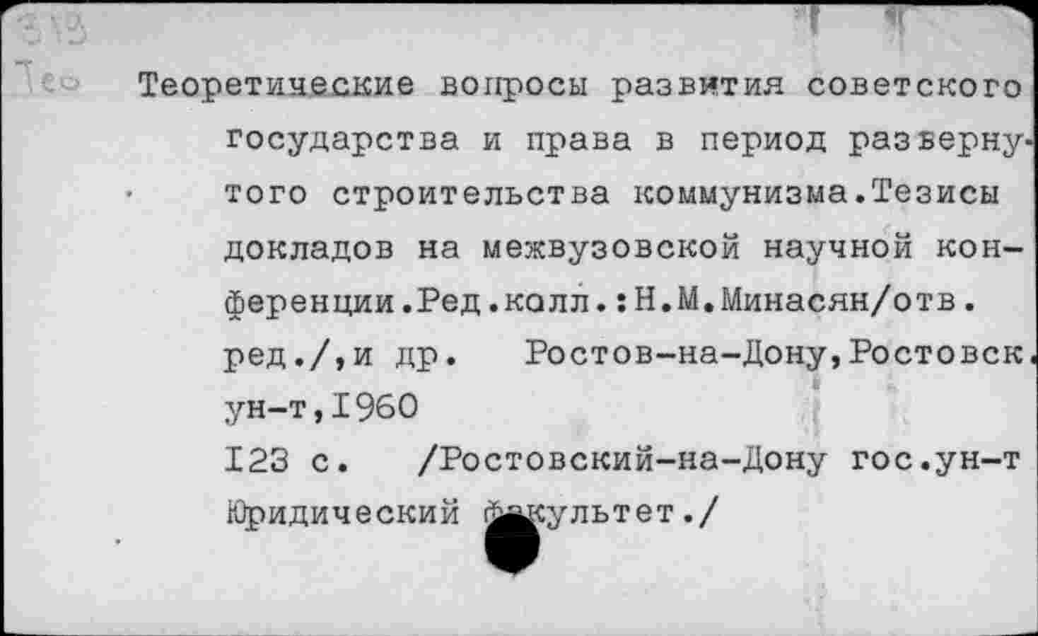 ﻿1е©
Теоретические вопросы развития советского государства и права в период развернутого строительства коммунизма.Тезисы докладов на межвузовской научной конференции.Ред.колл. :Н.М.Минасян/отв. ред./,и др. Ростов-на-Дону,Ростовск. ун-т,1960 123 с. /Ростовский-на-Дону гос.ун-т Юридический Факультет./